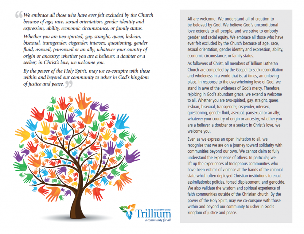 "We embrace all those who have ever felt excluded by the Church because of age, race, sexual orientation, gender identity and expression, ability, economic circumstance, or family status.

Whether you are two-spirited, gay, straight, queer, lesbian, bisexual, transgender, cisgender, intersex, questioning, gender fluid, asexual, pansexual or ally, whatever your country of origin or ancestry; whether you are a believer, a doubter or a seeker, in Christ's love, we welcome you.
By the power of the Holy Spirit, may we co-conspire with those within and beyond our community to usher in God's kingdom of justice and peace."